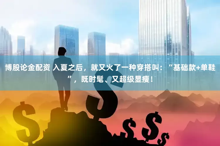 博股论金配资 入夏之后，就又火了一种穿搭叫：“基础款+单鞋”，既时髦、又超级显瘦！