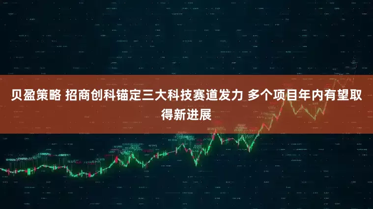 贝盈策略 招商创科锚定三大科技赛道发力 多个项目年内有望取得新进展