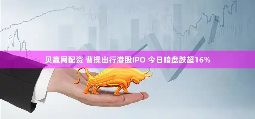 贝赢网配资 曹操出行港股IPO 今日暗盘跌超16%
