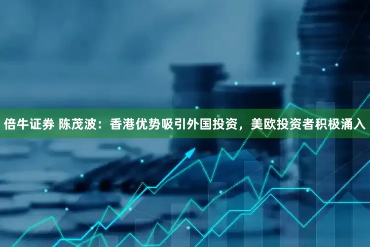 倍牛证券 陈茂波：香港优势吸引外国投资，美欧投资者积极涌入
