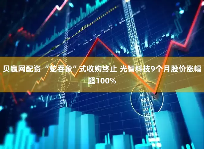 贝赢网配资 “蛇吞象”式收购终止 光智科技9个月股价涨幅超100%