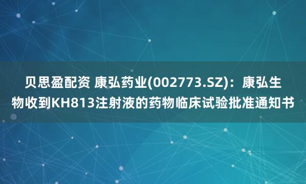 贝思盈配资 康弘药业(002773.SZ)：康弘生物收到KH813注射液的药物临床试验批准通知书