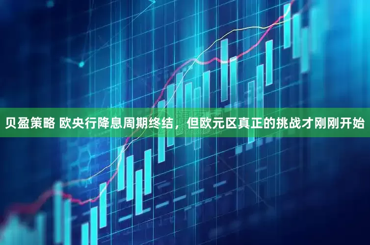 贝盈策略 欧央行降息周期终结，但欧元区真正的挑战才刚刚开始