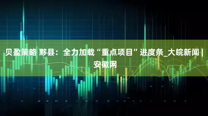 贝盈策略 黟县：全力加载“重点项目”进度条_大皖新闻 | 安徽网