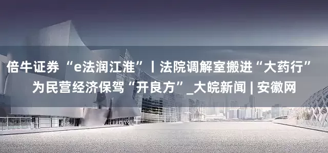 倍牛证券 “e法润江淮”丨法院调解室搬进“大药行”  为民营经济保驾“开良方”_大皖新闻 | 安徽网