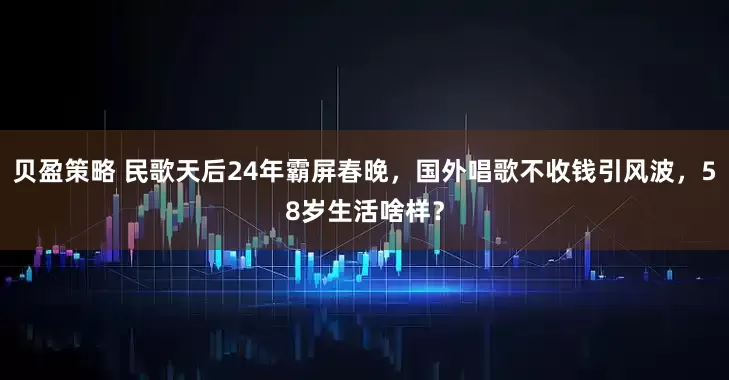 贝盈策略 民歌天后24年霸屏春晚，国外唱歌不收钱引风波，58岁生活啥样？
