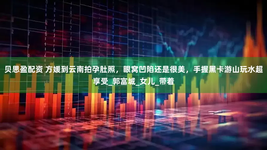 贝思盈配资 方媛到云南拍孕肚照，眼窝凹陷还是很美，手握黑卡游山玩水超享受_郭富城_女儿_带着