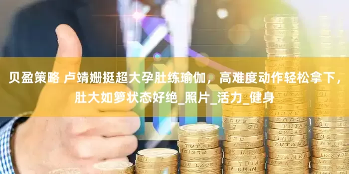 贝盈策略 卢靖姗挺超大孕肚练瑜伽，高难度动作轻松拿下，肚大如箩状态好绝_照片_活力_健身