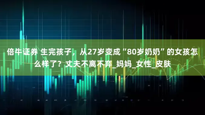 倍牛证券 生完孩子，从27岁变成“80岁奶奶”的女孩怎么样了？丈夫不离不弃_妈妈_女性_皮肤