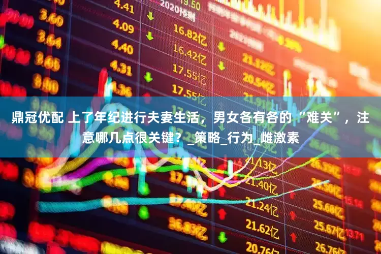 鼎冠优配 上了年纪进行夫妻生活，男女各有各的 “难关”，注意哪几点很关键？_策略_行为_雌激素